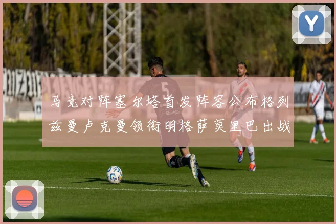 马竞对阵塞尔塔首发阵容公布格列兹曼卢克曼领衔明格萨莫里巴出战