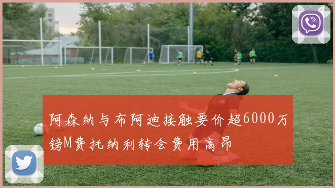 阿森纳与布阿迪接触要价超6000万镑M费托纳利转会费用高昂