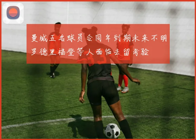 曼城五名球员合同年到期未来不明罗德里福登等人面临去留考验