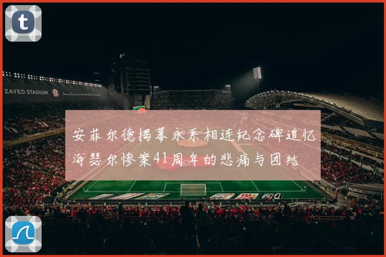 安菲尔德揭幕永系相连纪念碑追忆海瑟尔惨案41周年的悲痛与团结