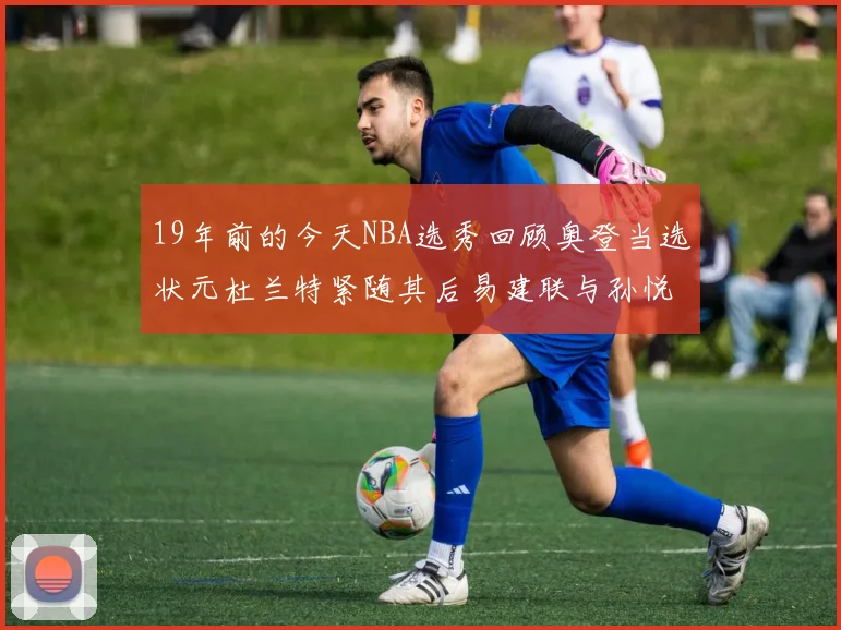 19年前的今天NBA选秀回顾奥登当选状元杜兰特紧随其后易建联与孙悦同场竞技