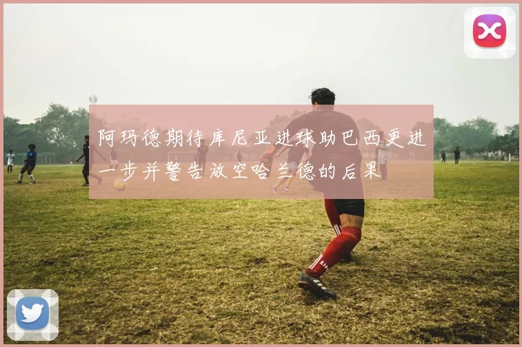 阿玛德期待库尼亚进球助巴西更进一步并警告放空哈兰德的后果