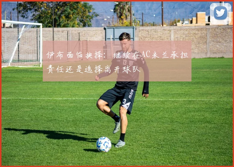 伊布面临抉择：继续在AC米兰承担责任还是选择离开球队