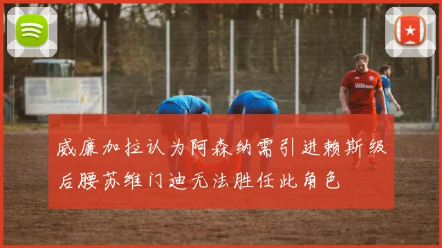 威廉加拉认为阿森纳需引进赖斯级后腰苏维门迪无法胜任此角色