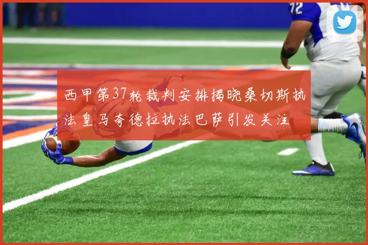 西甲第37轮裁判安排揭晓桑切斯执法皇马夸德拉执法巴萨引发关注