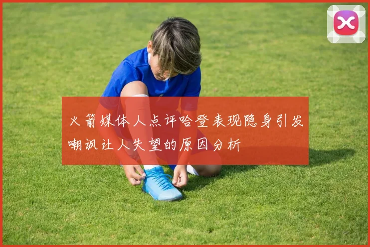 火箭媒体人点评哈登表现隐身引发嘲讽让人失望的原因分析